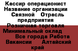 Кассир-операционист › Название организации ­ Связной › Отрасль предприятия ­ Розничная торговля › Минимальный оклад ­ 25 000 - Все города Работа » Вакансии   . Алтайский край